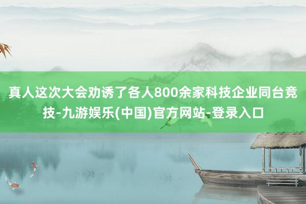 真人这次大会劝诱了各人800余家科技企业同台竞技-九游娱乐(中国)官方网站-登录入口