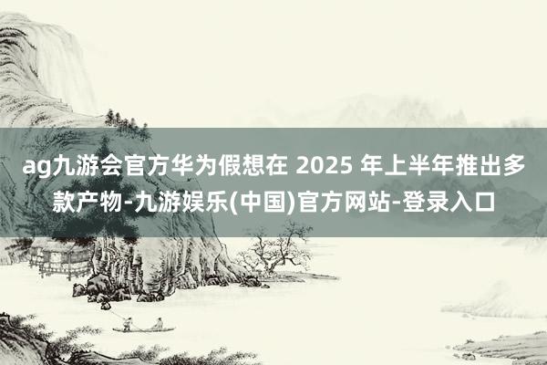 ag九游会官方华为假想在 2025 年上半年推出多款产物-九游娱乐(中国)官方网站-登录入口