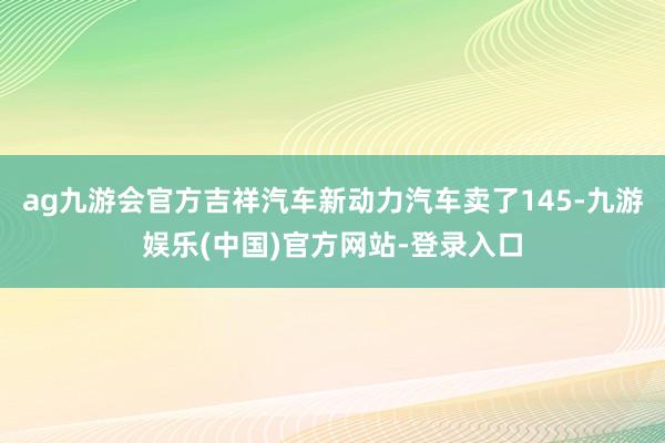 ag九游会官方吉祥汽车新动力汽车卖了145-九游娱乐(中国)官方网站-登录入口