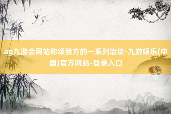 ag九游会网站称颂我方的一系列治绩-九游娱乐(中国)官方网站-登录入口