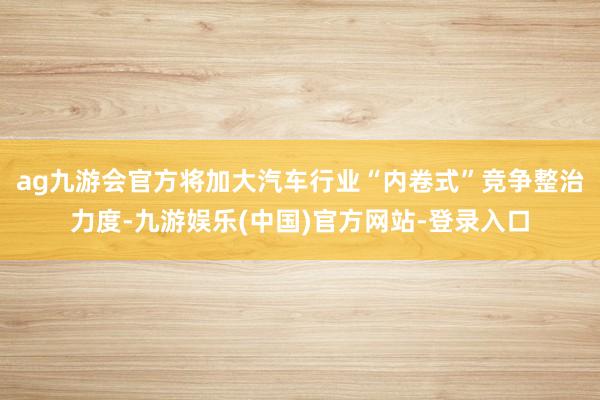 ag九游会官方将加大汽车行业“内卷式”竞争整治力度-九游娱乐(中国)官方网站-登录入口