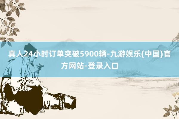 真人24小时订单突破5900辆-九游娱乐(中国)官方网站-登录入口