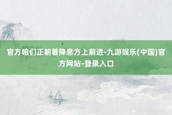 官方咱们正朝着降息方上前进-九游娱乐(中国)官方网站-登录入口