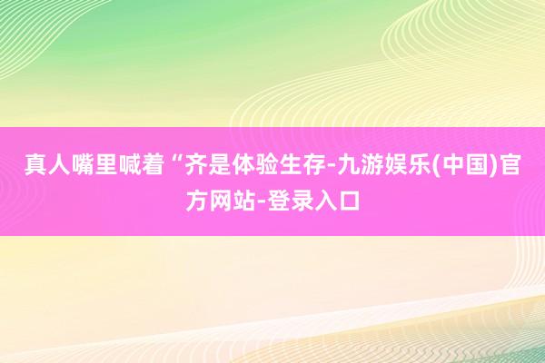 真人嘴里喊着“齐是体验生存-九游娱乐(中国)官方网站-登录入口