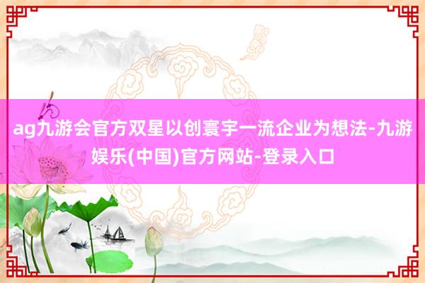 ag九游会官方双星以创寰宇一流企业为想法-九游娱乐(中国)官方网站-登录入口