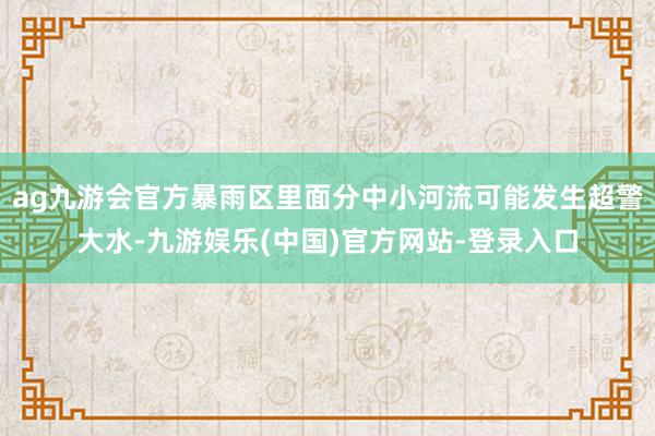 ag九游会官方暴雨区里面分中小河流可能发生超警大水-九游娱乐(中国)官方网站-登录入口