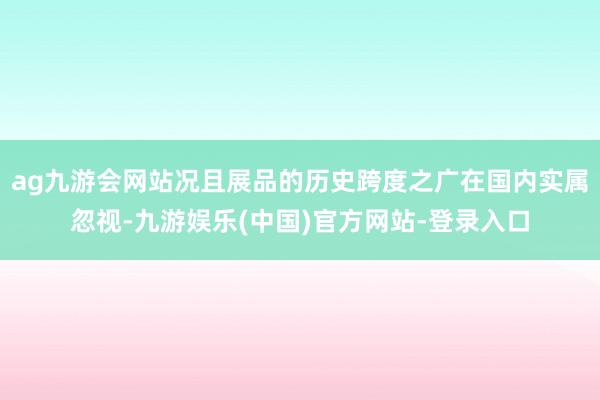 ag九游会网站况且展品的历史跨度之广在国内实属忽视-九游娱乐(中国)官方网站-登录入口