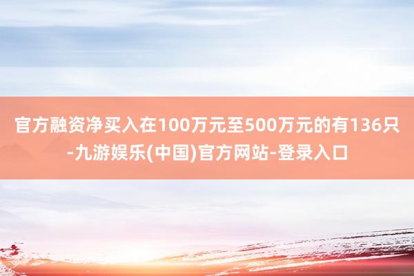 官方融资净买入在100万元至500万元的有136只-九游娱乐(中国)官方网站-登录入口