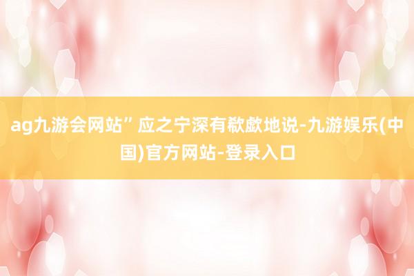 ag九游会网站”应之宁深有欷歔地说-九游娱乐(中国)官方网站-登录入口
