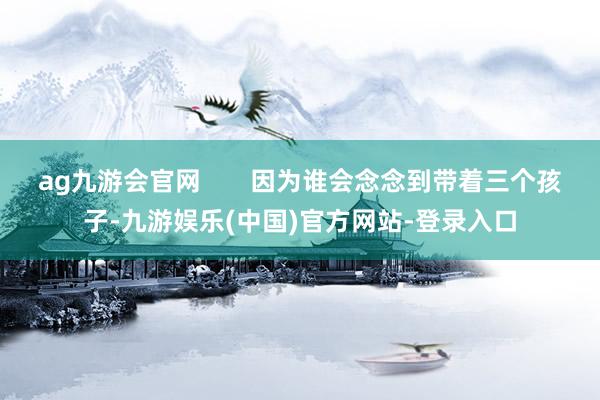 ag九游会官网       因为谁会念念到带着三个孩子-九游娱乐(中国)官方网站-登录入口