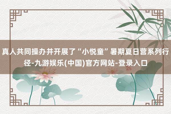真人共同操办并开展了“小悦童”暑期夏日营系列行径-九游娱乐(中国)官方网站-登录入口