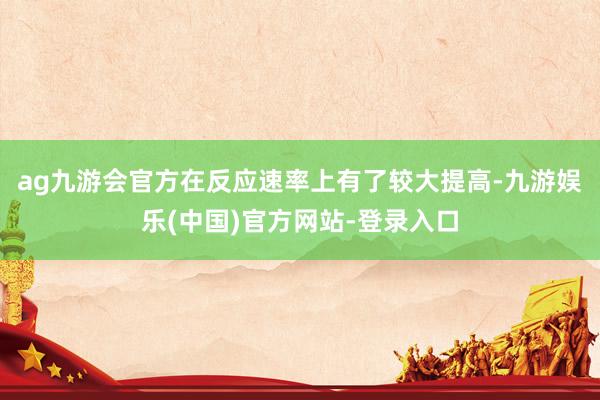 ag九游会官方在反应速率上有了较大提高-九游娱乐(中国)官方网站-登录入口
