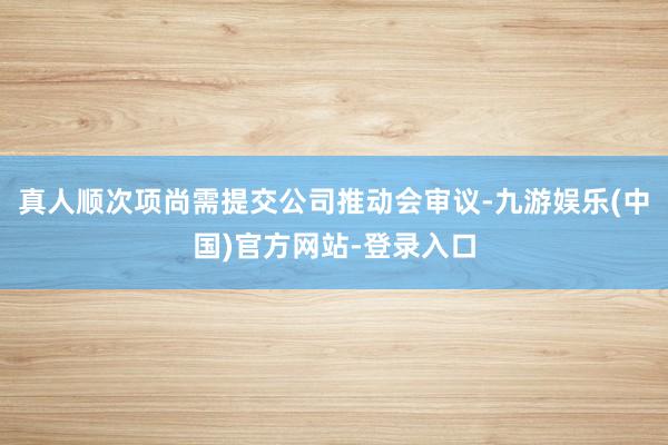 真人顺次项尚需提交公司推动会审议-九游娱乐(中国)官方网站-登录入口