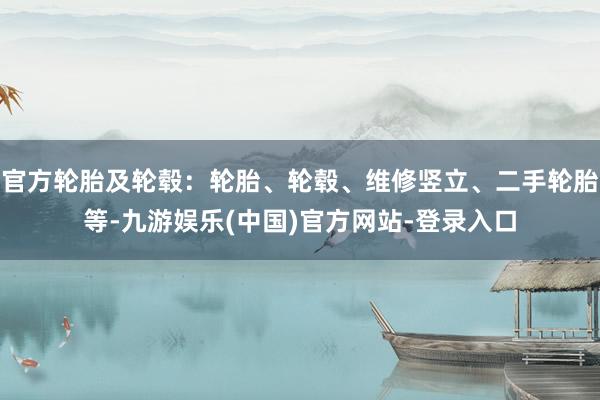官方轮胎及轮毂：轮胎、轮毂、维修竖立、二手轮胎等-九游娱乐(中国)官方网站-登录入口