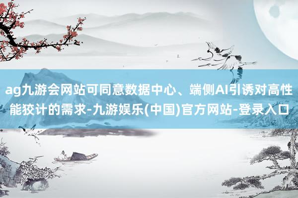 ag九游会网站可同意数据中心、端侧AI引诱对高性能狡计的需求-九游娱乐(中国)官方网站-登录入口