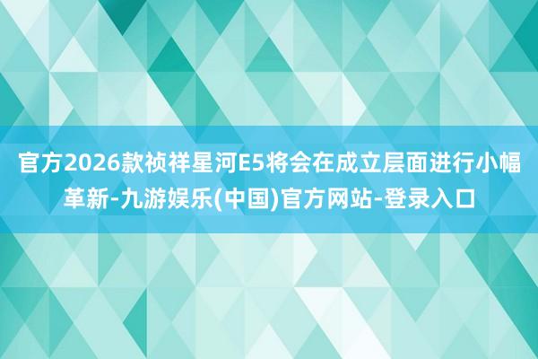 官方2026款祯祥星河E5将会在成立层面进行小幅革新-九游娱乐(中国)官方网站-登录入口