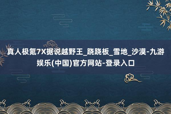 真人极氪7X据说越野王_跷跷板_雪地_沙漠-九游娱乐(中国)官方网站-登录入口