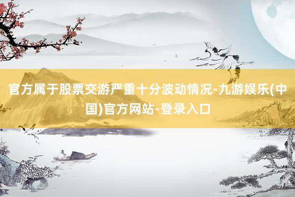 官方属于股票交游严重十分波动情况-九游娱乐(中国)官方网站-登录入口