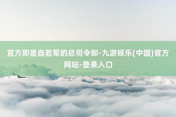 官方即是自若军的总司令部-九游娱乐(中国)官方网站-登录入口