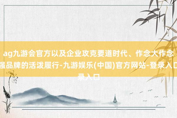 ag九游会官方以及企业攻克要道时代、作念大作念强品牌的活泼履行-九游娱乐(中国)官方网站-登录入口