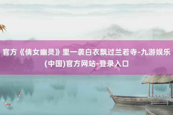 官方《倩女幽灵》里一袭白衣飘过兰若寺-九游娱乐(中国)官方网站-登录入口
