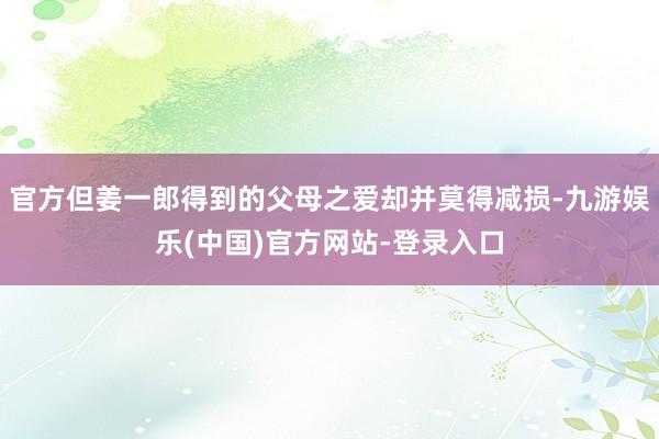 官方但姜一郎得到的父母之爱却并莫得减损-九游娱乐(中国)官方网站-登录入口