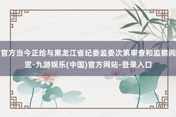 官方当今正给与黑龙江省纪委监委次第审查和监察阅览-九游娱乐(中国)官方网站-登录入口