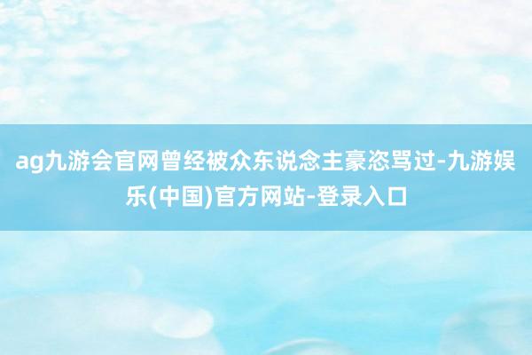ag九游会官网曾经被众东说念主豪恣骂过-九游娱乐(中国)官方网站-登录入口