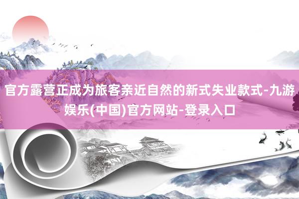官方露营正成为旅客亲近自然的新式失业款式-九游娱乐(中国)官方网站-登录入口