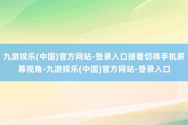九游娱乐(中国)官方网站-登录入口接着切得手机屏幕视角-九游娱乐(中国)官方网站-登录入口