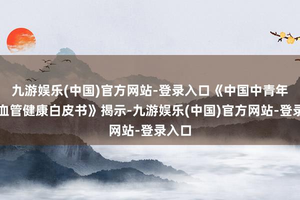 九游娱乐(中国)官方网站-登录入口《中国中青年心脑血管健康白皮书》揭示-九游娱乐(中国)官方网站-登录入口