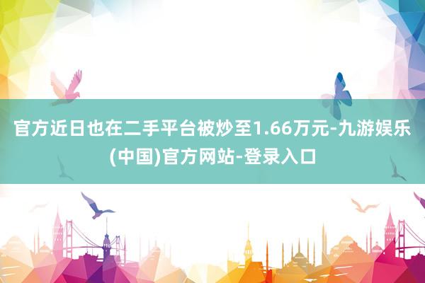 官方近日也在二手平台被炒至1.66万元-九游娱乐(中国)官方网站-登录入口
