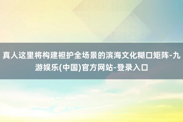 真人这里将构建袒护全场景的滨海文化糊口矩阵-九游娱乐(中国)官方网站-登录入口