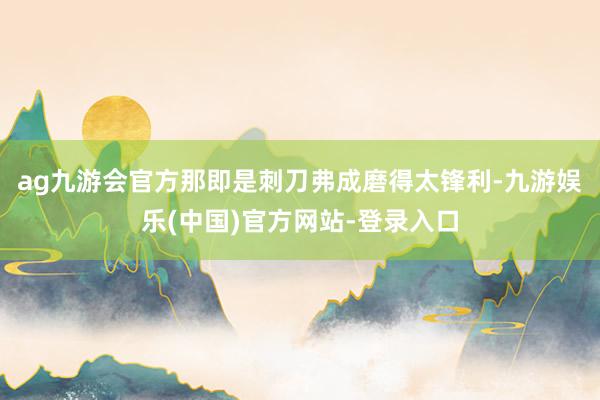 ag九游会官方那即是刺刀弗成磨得太锋利-九游娱乐(中国)官方网站-登录入口