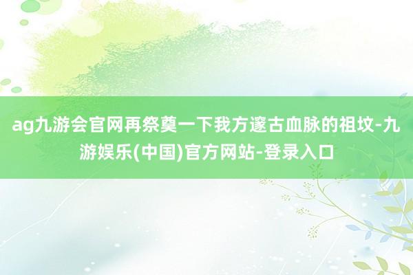 ag九游会官网再祭奠一下我方邃古血脉的祖坟-九游娱乐(中国)官方网站-登录入口