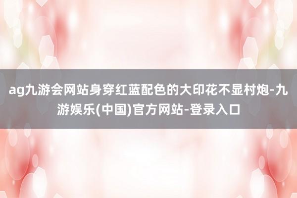 ag九游会网站身穿红蓝配色的大印花不显村炮-九游娱乐(中国)官方网站-登录入口