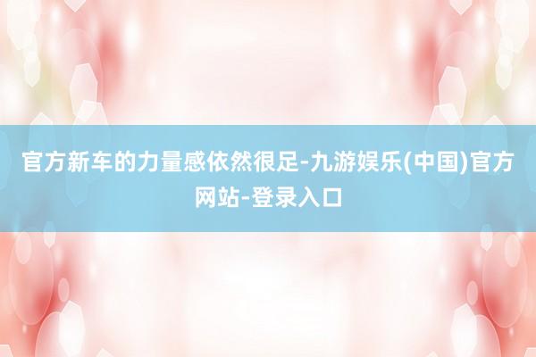 官方新车的力量感依然很足-九游娱乐(中国)官方网站-登录入口