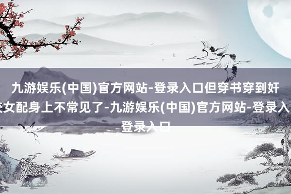 九游娱乐(中国)官方网站-登录入口但穿书穿到奸狡女配身上不常见了-九游娱乐(中国)官方网站-登录入口