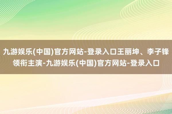 九游娱乐(中国)官方网站-登录入口王丽坤、李子锋领衔主演-九游娱乐(中国)官方网站-登录入口