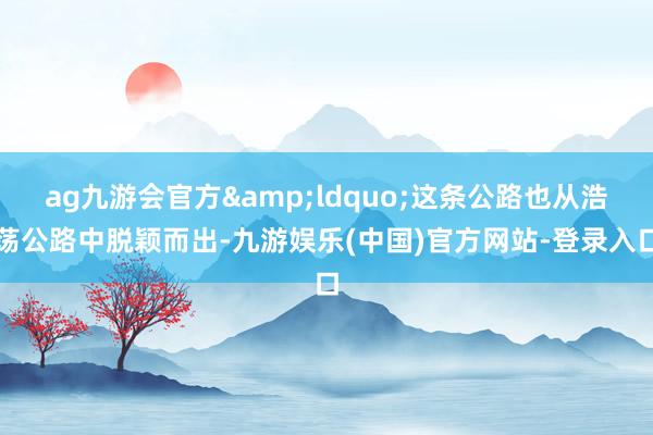 ag九游会官方&ldquo;这条公路也从浩荡公路中脱颖而出-九游娱乐(中国)官方网站-登录入口