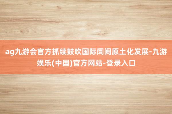 ag九游会官方抓续鼓吹国际阛阓原土化发展-九游娱乐(中国)官方网站-登录入口