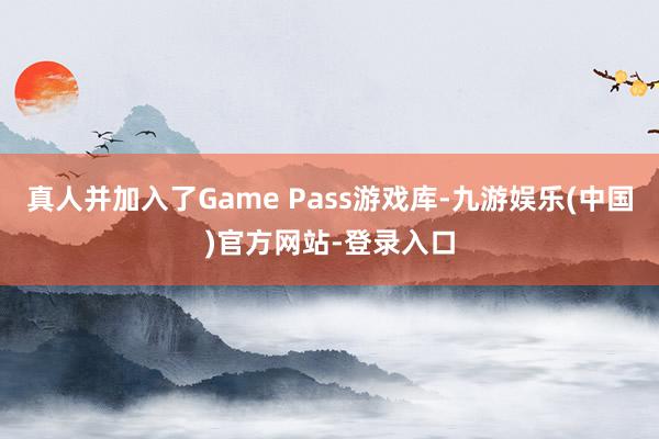 真人并加入了Game Pass游戏库-九游娱乐(中国)官方网站-登录入口