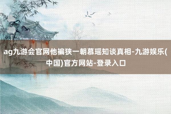 ag九游会官网他褊狭一朝慕瑶知谈真相-九游娱乐(中国)官方网站-登录入口