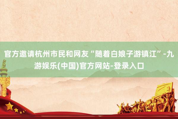 官方邀请杭州市民和网友“随着白娘子游镇江”-九游娱乐(中国)官方网站-登录入口