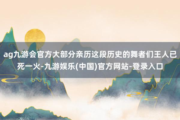 ag九游会官方大部分亲历这段历史的舞者们王人已死一火-九游娱乐(中国)官方网站-登录入口