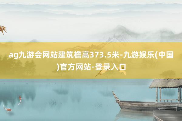 ag九游会网站建筑檐高373.5米-九游娱乐(中国)官方网站-登录入口