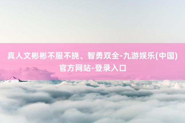 真人文彬彬不服不挠、智勇双全-九游娱乐(中国)官方网站-登录入口
