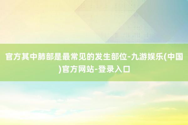 官方其中肺部是最常见的发生部位-九游娱乐(中国)官方网站-登录入口