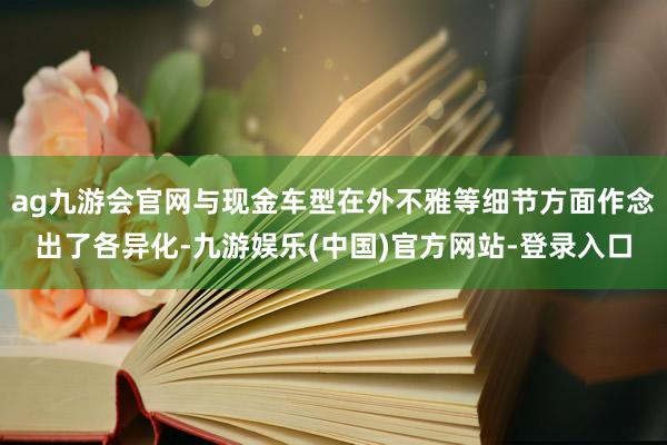 ag九游会官网与现金车型在外不雅等细节方面作念出了各异化-九游娱乐(中国)官方网站-登录入口