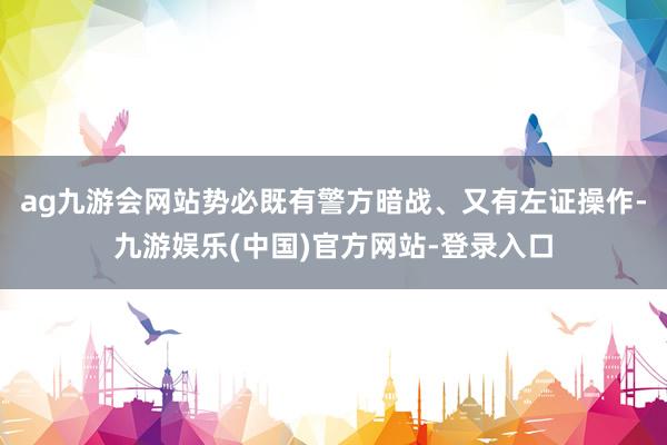 ag九游会网站势必既有警方暗战、又有左证操作-九游娱乐(中国)官方网站-登录入口